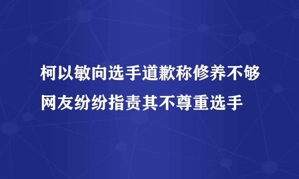 柯以敏向选手道歉称修养不够网友纷纷指责其不尊重选手