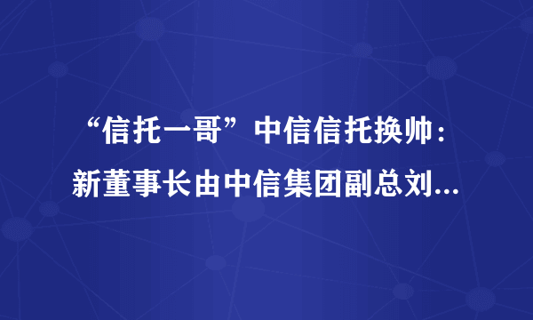 “信托一哥”中信信托换帅：新董事长由中信集团副总刘正均出任！