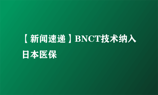 【新闻速递】BNCT技术纳入日本医保