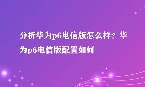 分析华为p6电信版怎么样？华为p6电信版配置如何