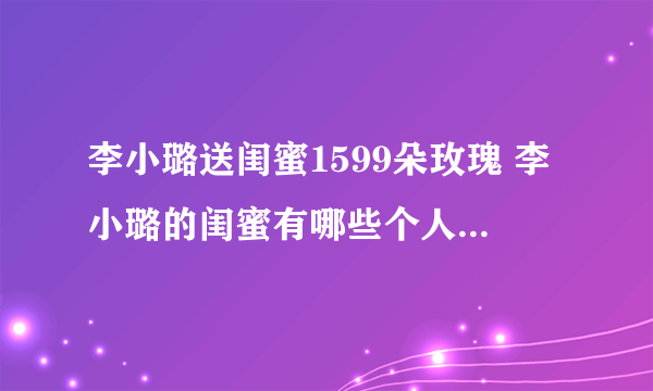 李小璐送闺蜜1599朵玫瑰 李小璐的闺蜜有哪些个人资料介绍