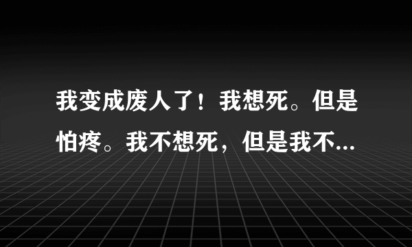 我变成废人了！我想死。但是怕疼。我不想死，但是我不得不死。