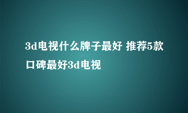 3d电视什么牌子最好 推荐5款口碑最好3d电视