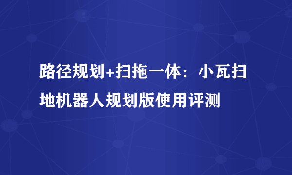 路径规划+扫拖一体：小瓦扫地机器人规划版使用评测