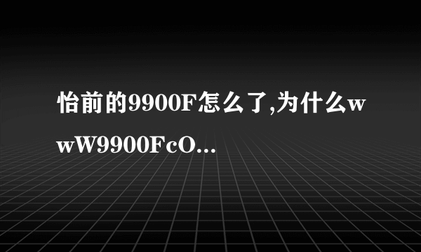 怡前的9900F怎么了,为什么wwW9900FcOm不能柏出了？