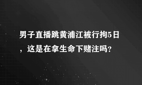 男子直播跳黄浦江被行拘5日，这是在拿生命下赌注吗？