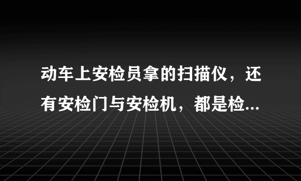 动车上安检员拿的扫描仪，还有安检门与安检机，都是检查什么？