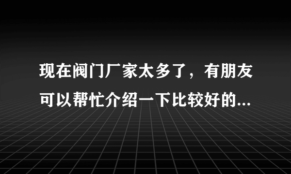 现在阀门厂家太多了，有朋友可以帮忙介绍一下比较好的厂家吗?贵点没有关系，只要质量好。