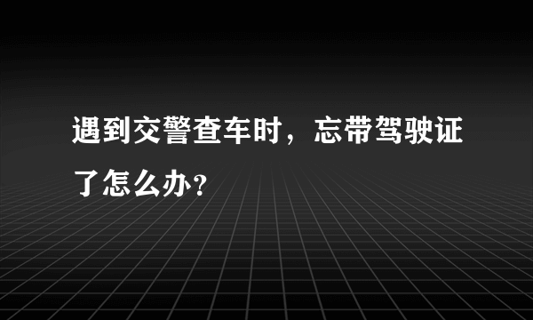 遇到交警查车时，忘带驾驶证了怎么办？