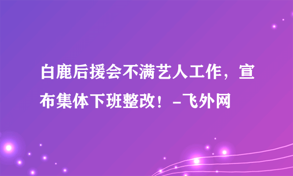 白鹿后援会不满艺人工作，宣布集体下班整改！-飞外网