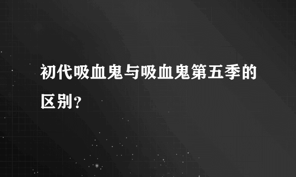 初代吸血鬼与吸血鬼第五季的区别？