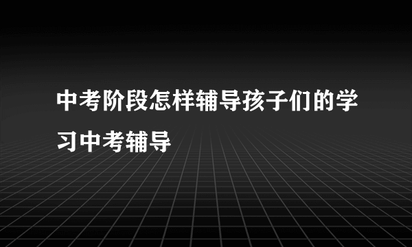 中考阶段怎样辅导孩子们的学习中考辅导