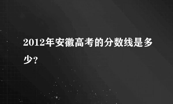 2012年安徽高考的分数线是多少？