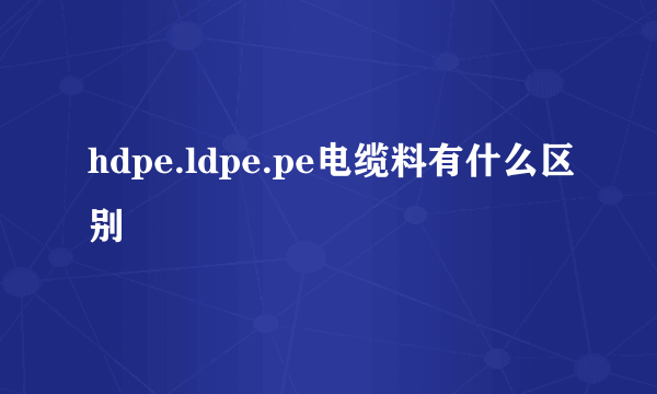 hdpe.ldpe.pe电缆料有什么区别