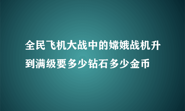 全民飞机大战中的嫦娥战机升到满级要多少钻石多少金币