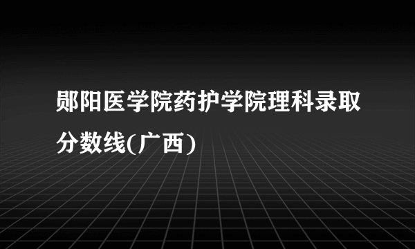 郧阳医学院药护学院理科录取分数线(广西)