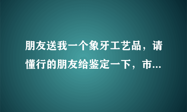 朋友送我一个象牙工艺品，请懂行的朋友给鉴定一下，市场价大约多少钱？