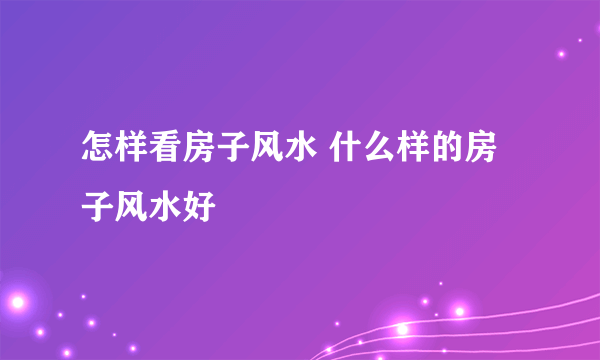 怎样看房子风水 什么样的房子风水好