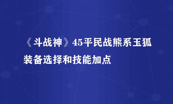 《斗战神》45平民战熊系玉狐装备选择和技能加点