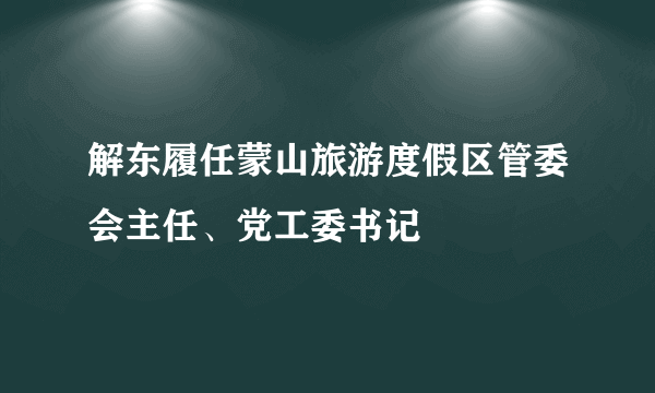 解东履任蒙山旅游度假区管委会主任、党工委书记