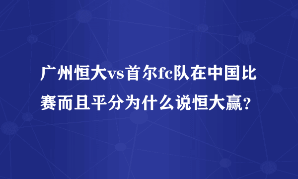 广州恒大vs首尔fc队在中国比赛而且平分为什么说恒大赢？