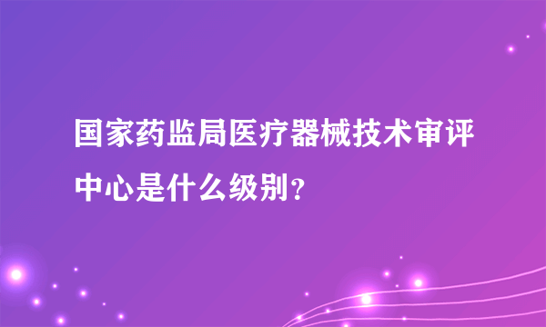 国家药监局医疗器械技术审评中心是什么级别？