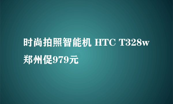 时尚拍照智能机 HTC T328w郑州促979元