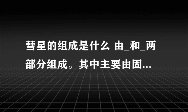 彗星的组成是什么 由_和_两部分组成。其中主要由固态物质组成的是_沿背向太阳方向伸展的是_。彗星俗称_星 作业上的，紧急，知道的请告诉我，谢谢。这是太阳系里的问题，关于彗星的