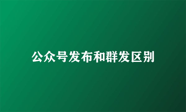 公众号发布和群发区别