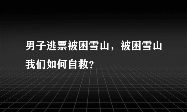 男子逃票被困雪山，被困雪山我们如何自救？