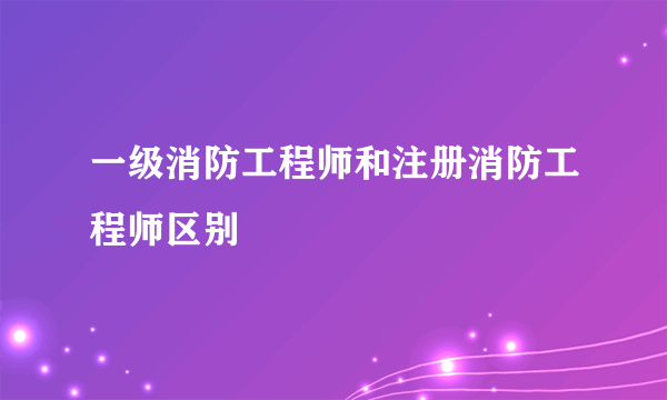 一级消防工程师和注册消防工程师区别