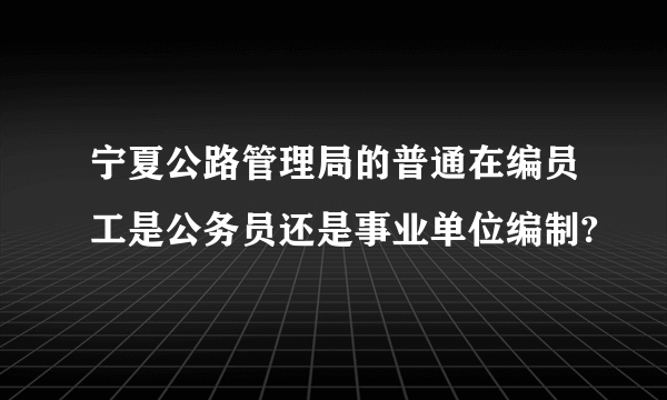 宁夏公路管理局的普通在编员工是公务员还是事业单位编制?