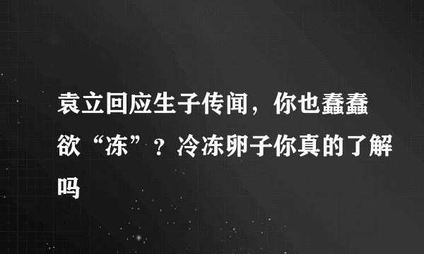 袁立回应生子传闻，你也蠢蠢欲“冻”？冷冻卵子你真的了解吗