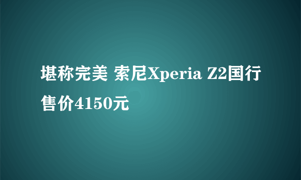 堪称完美 索尼Xperia Z2国行售价4150元