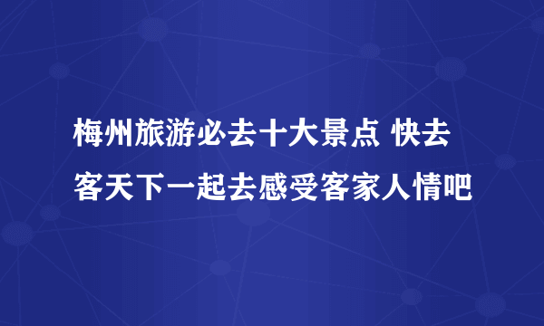 梅州旅游必去十大景点 快去客天下一起去感受客家人情吧