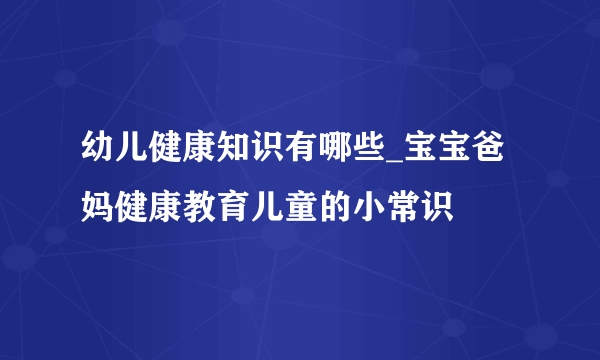 幼儿健康知识有哪些_宝宝爸妈健康教育儿童的小常识