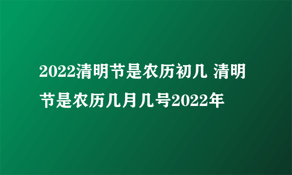 2022清明节是农历初几 清明节是农历几月几号2022年