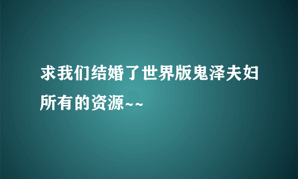 求我们结婚了世界版鬼泽夫妇所有的资源~~