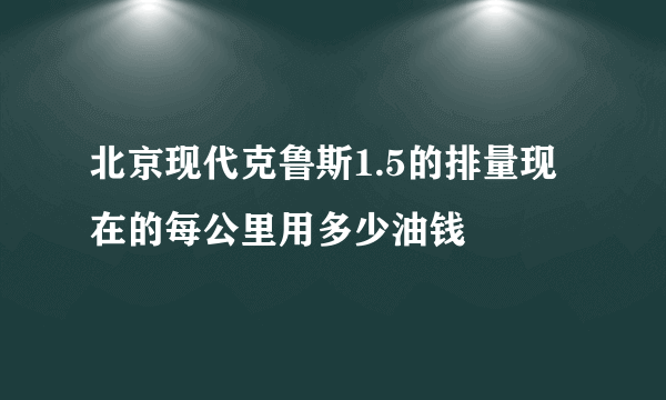 北京现代克鲁斯1.5的排量现在的每公里用多少油钱