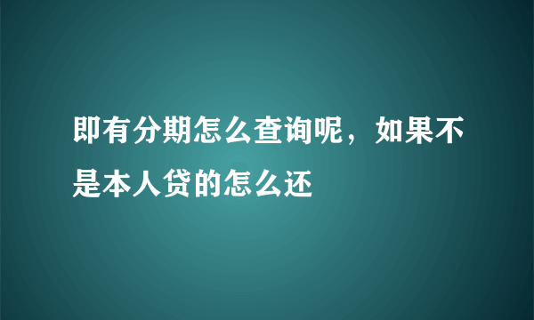 即有分期怎么查询呢，如果不是本人贷的怎么还