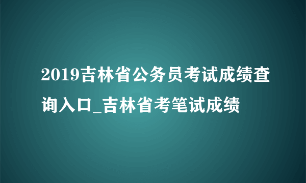 2019吉林省公务员考试成绩查询入口_吉林省考笔试成绩