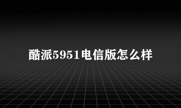 酷派5951电信版怎么样