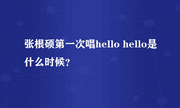 张根硕第一次唱hello hello是什么时候？