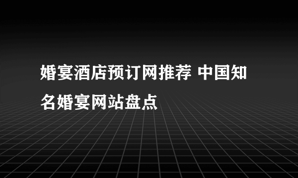 婚宴酒店预订网推荐 中国知名婚宴网站盘点