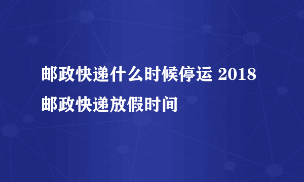 邮政快递什么时候停运 2018邮政快递放假时间