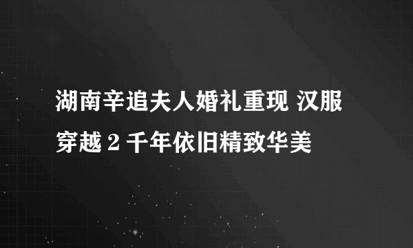 湖南辛追夫人婚礼重现 汉服穿越２千年依旧精致华美