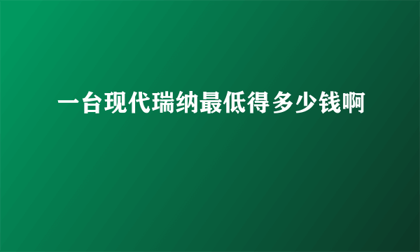 一台现代瑞纳最低得多少钱啊