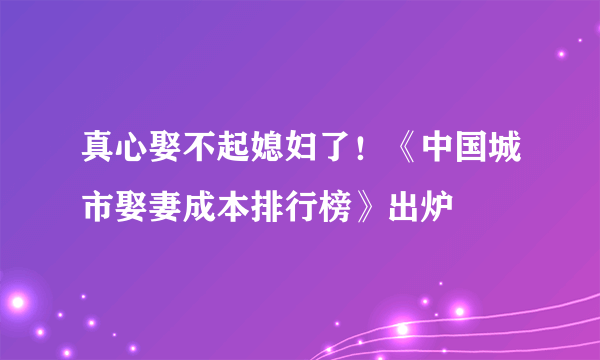 真心娶不起媳妇了！《中国城市娶妻成本排行榜》出炉