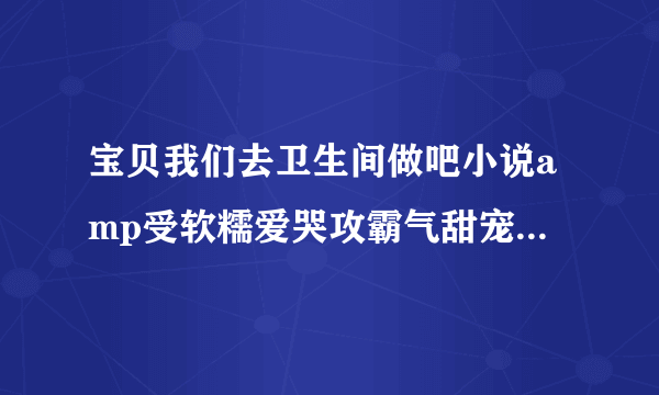 宝贝我们去卫生间做吧小说amp受软糯爱哭攻霸气甜宠深夜好文