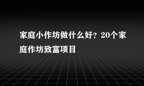 家庭小作坊做什么好？20个家庭作坊致富项目